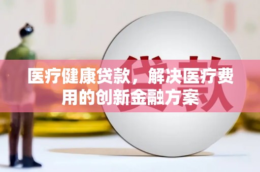塔河医疗健康贷款，解决医疗费用的创新金融方案